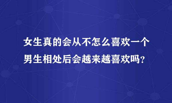 女生真的会从不怎么喜欢一个男生相处后会越来越喜欢吗？