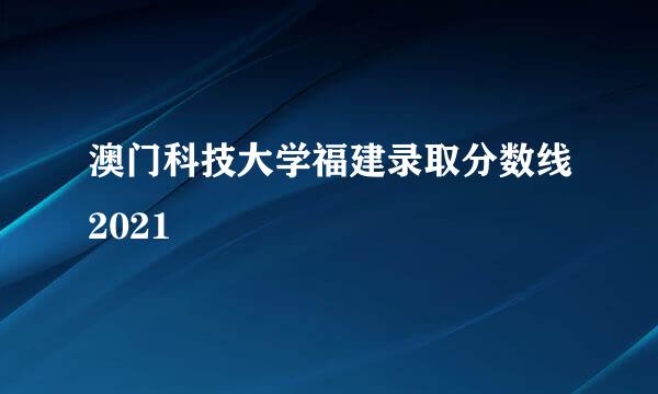 澳门科技大学福建录取分数线2021