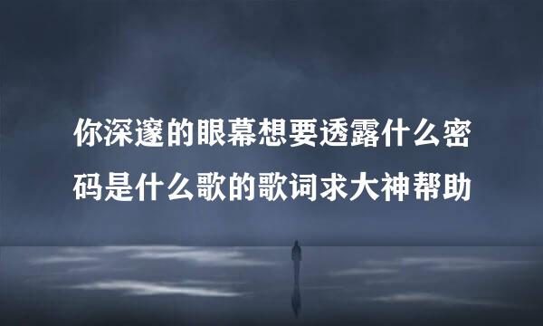 你深邃的眼幕想要透露什么密码是什么歌的歌词求大神帮助