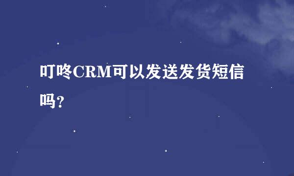 叮咚CRM可以发送发货短信吗？