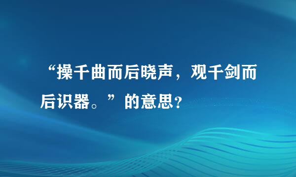 “操千曲而后晓声，观千剑而后识器。”的意思？