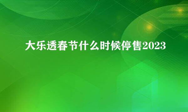 大乐透春节什么时候停售2023