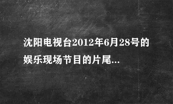 沈阳电视台2012年6月28号的娱乐现场节目的片尾曲叫什么