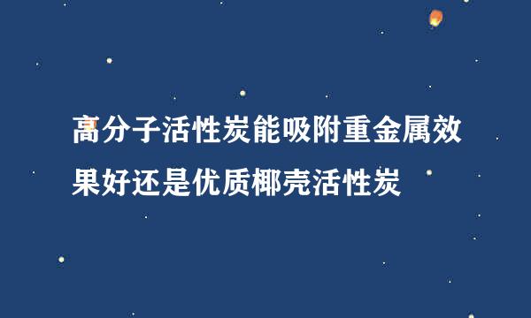 高分子活性炭能吸附重金属效果好还是优质椰壳活性炭