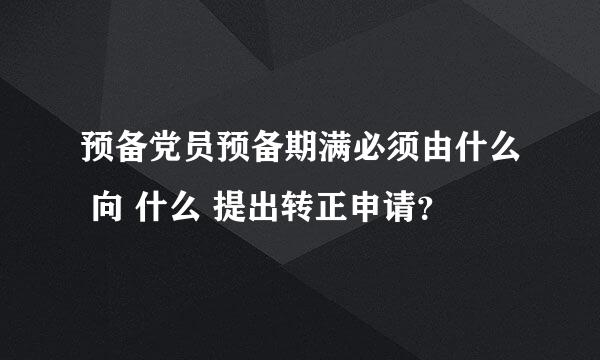 预备党员预备期满必须由什么 向 什么 提出转正申请？