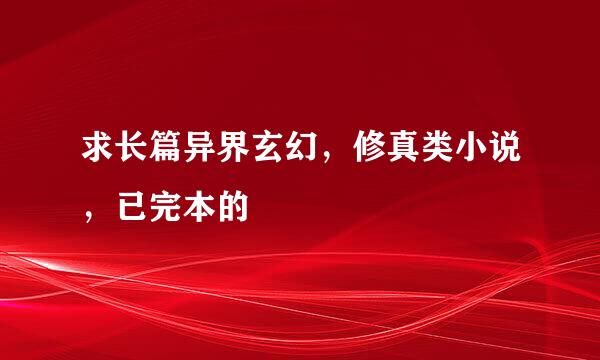 求长篇异界玄幻，修真类小说，已完本的