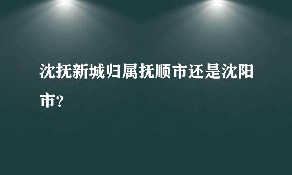 沈抚新城归属抚顺市还是沈阳市？