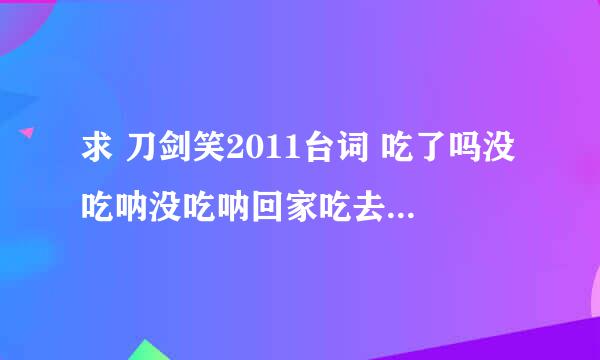 求 刀剑笑2011台词 吃了吗没吃呐没吃呐回家吃去吧 这段！