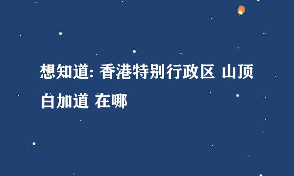 想知道: 香港特别行政区 山顶白加道 在哪