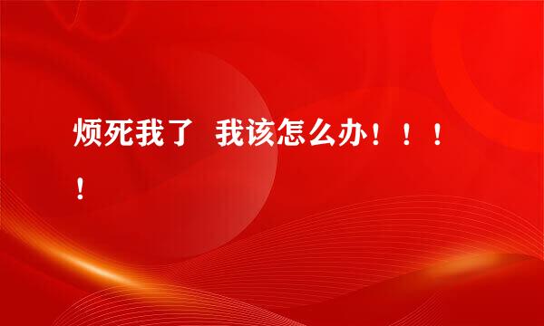 烦死我了  我该怎么办！！！！