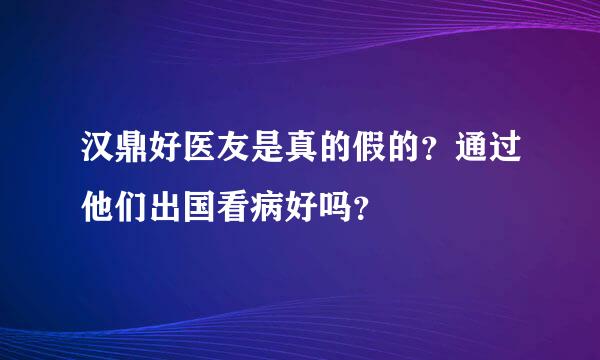 汉鼎好医友是真的假的？通过他们出国看病好吗？