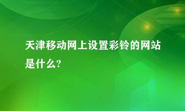 天津移动网上设置彩铃的网站是什么?