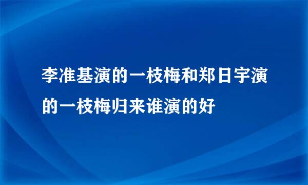 李准基演的一枝梅和郑日宇演的一枝梅归来谁演的好