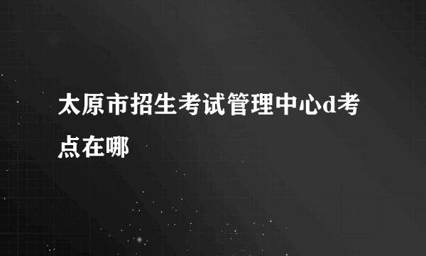 太原市招生考试管理中心d考点在哪