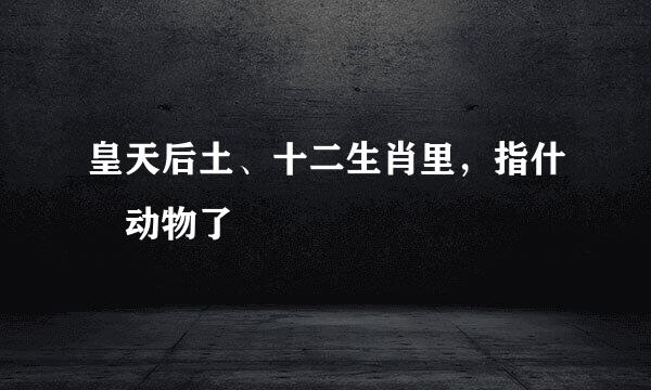 皇天后土、十二生肖里，指什麼动物了