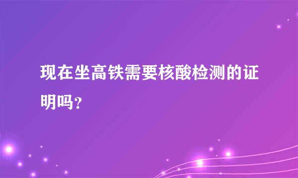 现在坐高铁需要核酸检测的证明吗？