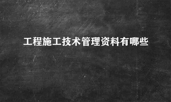 工程施工技术管理资料有哪些