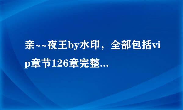 亲~~夜王by水印，全部包括vip章节126章完整，能发给我一份吗？ O(∩_∩)O谢谢