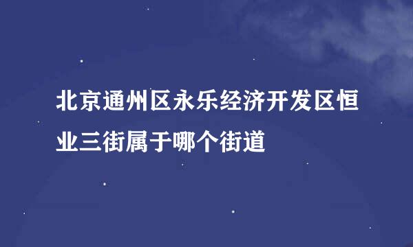 北京通州区永乐经济开发区恒业三街属于哪个街道