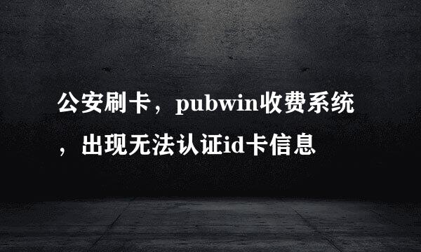 公安刷卡，pubwin收费系统，出现无法认证id卡信息