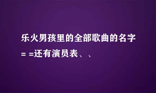 乐火男孩里的全部歌曲的名字= =还有演员表、、