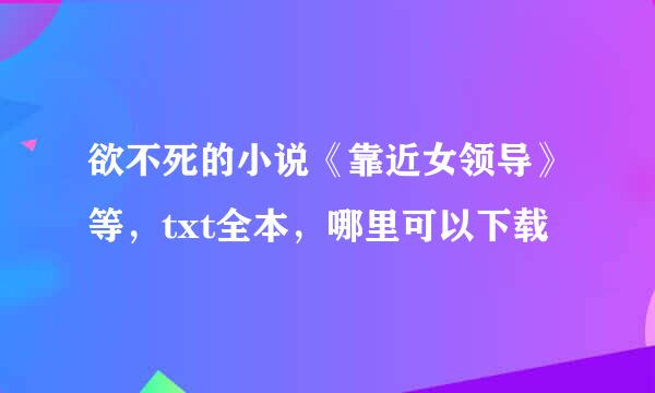 欲不死的小说《靠近女领导》等，txt全本，哪里可以下载