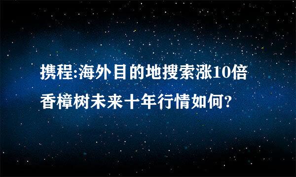 携程:海外目的地搜索涨10倍香樟树未来十年行情如何?