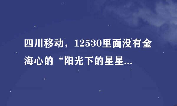 四川移动，12530里面没有金海心的“阳光下的星星”这首彩铃，谁帮我找找，谢谢！