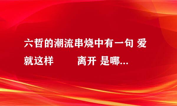 六哲的潮流串烧中有一句 爱 就这样 怱怱离开 是哪首歌里面的歌词