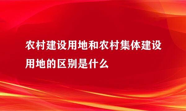 农村建设用地和农村集体建设用地的区别是什么