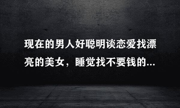 现在的男人好聪明谈恋爱找漂亮的美女，睡觉找不要钱的女人，结婚找勤捡节约的；机智的男人如何回答？