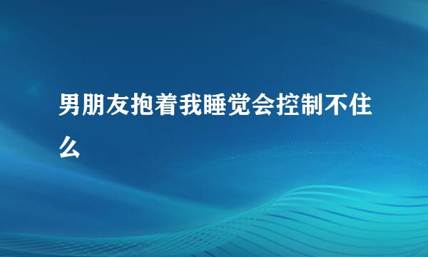 男朋友抱着我睡觉会控制不住么