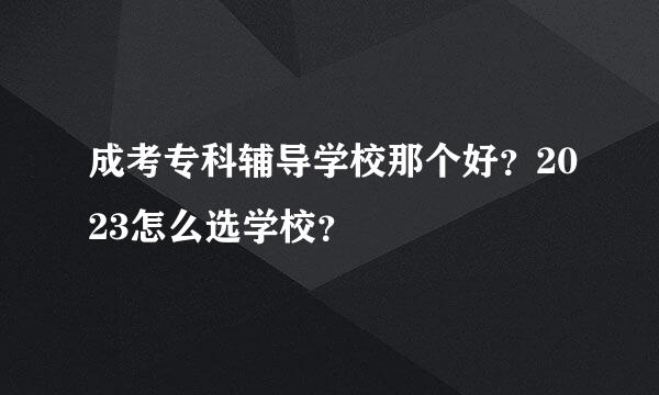 成考专科辅导学校那个好？2023怎么选学校？