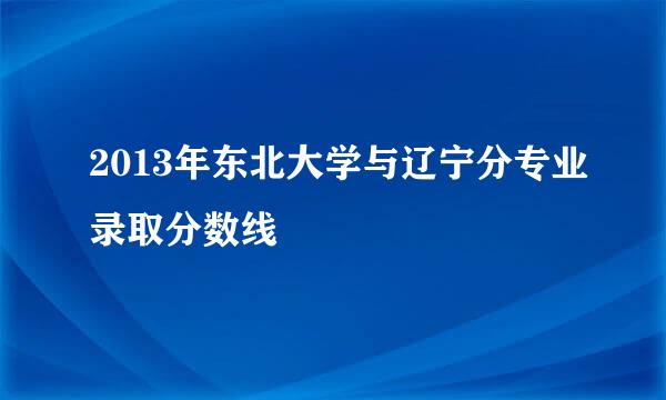 2013年东北大学与辽宁分专业录取分数线