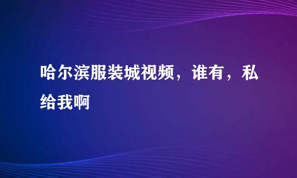 哈尔滨服装城视频，谁有，私给我啊