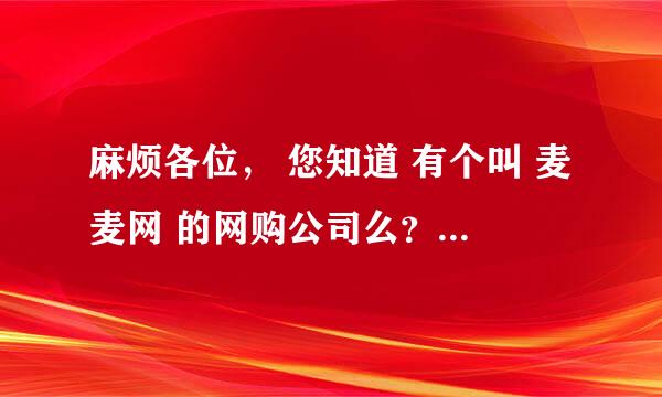 麻烦各位， 您知道 有个叫 麦麦网 的网购公司么？ 不需要您查 网址，只是听说过没有，知名度调查，谢谢您