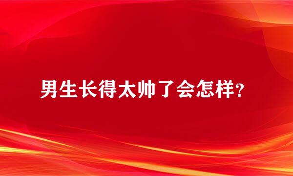 男生长得太帅了会怎样？