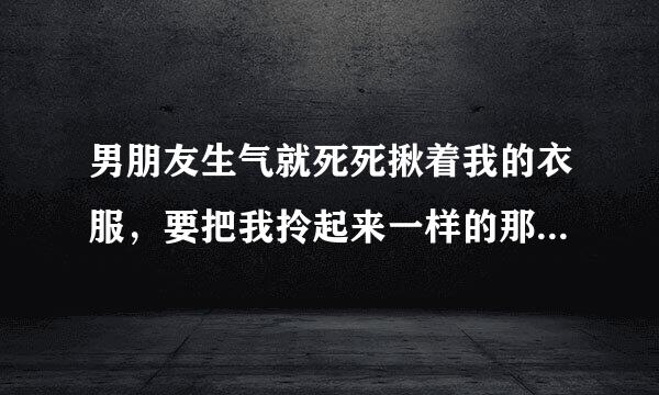 男朋友生气就死死揪着我的衣服，要把我拎起来一样的那种，生气的时候，在没人的地方就推我