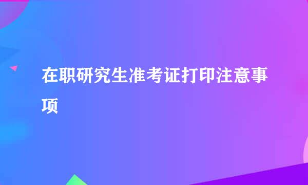 在职研究生准考证打印注意事项