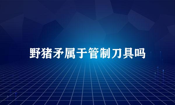 野猪矛属于管制刀具吗