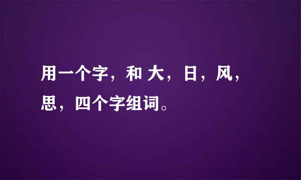 用一个字，和 大，日，风，思，四个字组词。