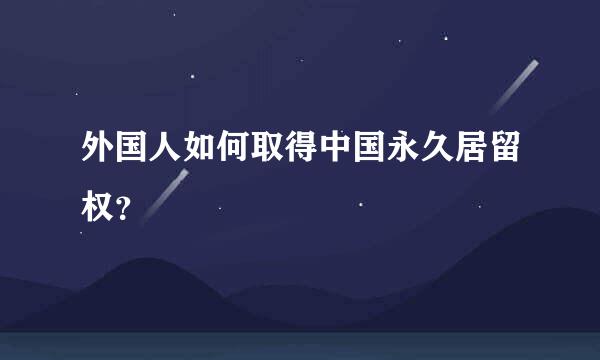 外国人如何取得中国永久居留权？