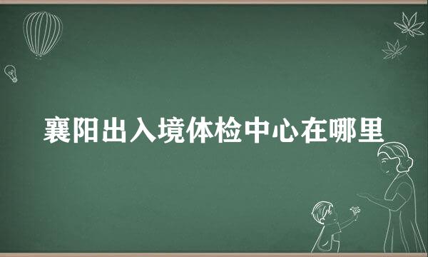 襄阳出入境体检中心在哪里