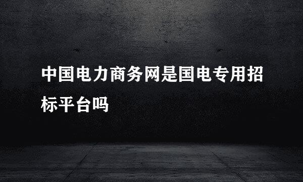 中国电力商务网是国电专用招标平台吗