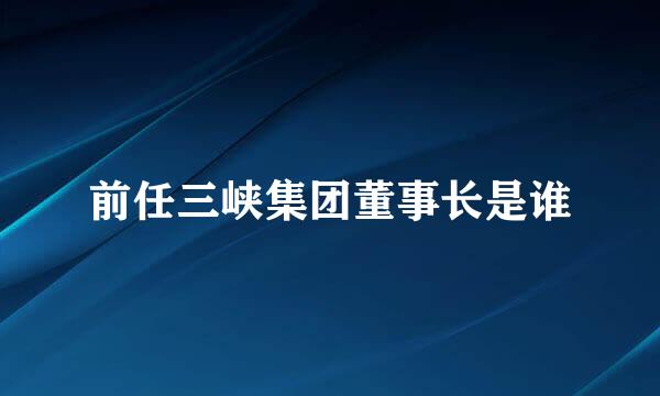 前任三峡集团董事长是谁