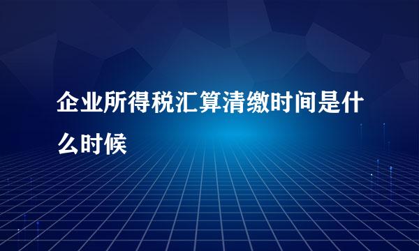 企业所得税汇算清缴时间是什么时候