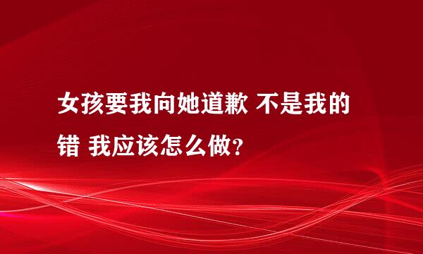 女孩要我向她道歉 不是我的错 我应该怎么做？