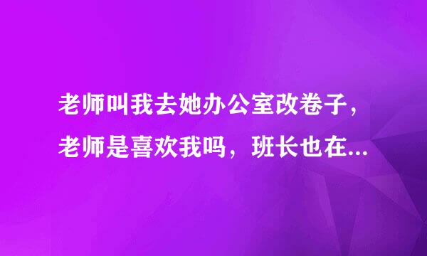 老师叫我去她办公室改卷子，老师是喜欢我吗，班长也在，班长跟老师都很漂亮，班长坐在？