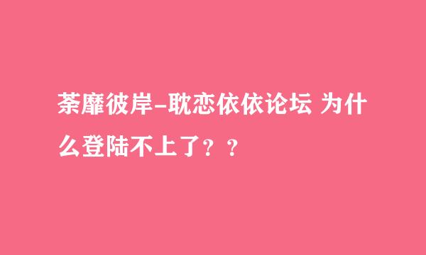 荼靡彼岸-耽恋依依论坛 为什么登陆不上了？？