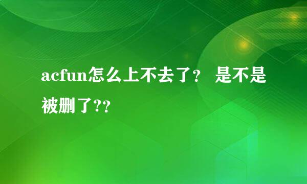 acfun怎么上不去了？ 是不是被删了?？